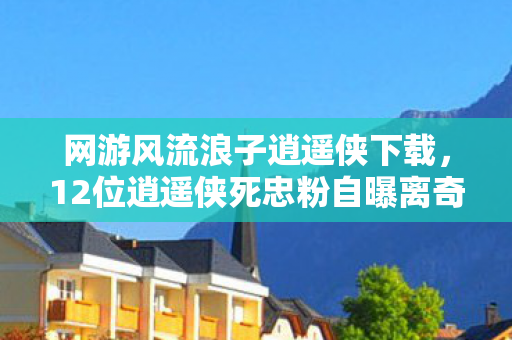 网游风流浪子逍遥侠下载，12位逍遥侠死忠粉自曝离奇经历！装备消失疑云竟让策划都绷不住了？