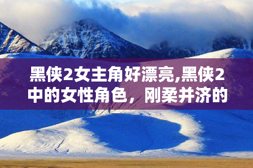 黑侠2女主角好漂亮,黑侠2中的女性角色,刚柔并济的银幕亮色 黑侠2女主角好漂亮,黑侠2中的女性角色,刚柔并济的银幕亮色