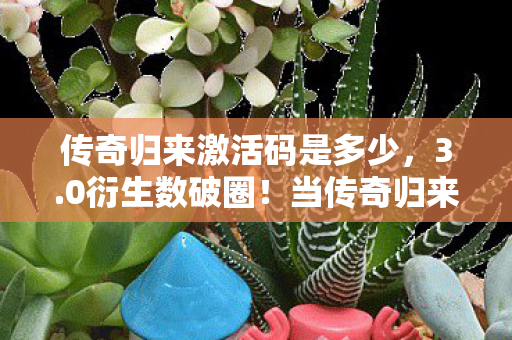 传奇归来激活码是多少，3.0衍生数破圈！当传奇归来激活码撞上螺蛳粉联名，我的钱包在尖叫