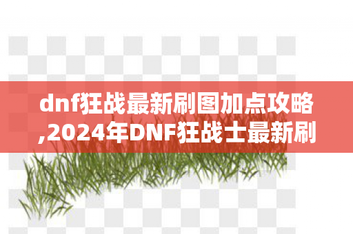 dnf狂战最新刷图加点攻略,2024年DNF狂战士最新刷图加点指南，适配全副本兼顾爆发续航