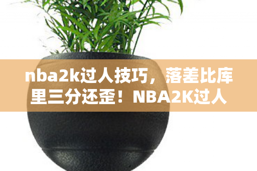 nba2k过人技巧，落差比库里三分还歪！NBA2K过人真相，笑着骂完，哭着又开一局