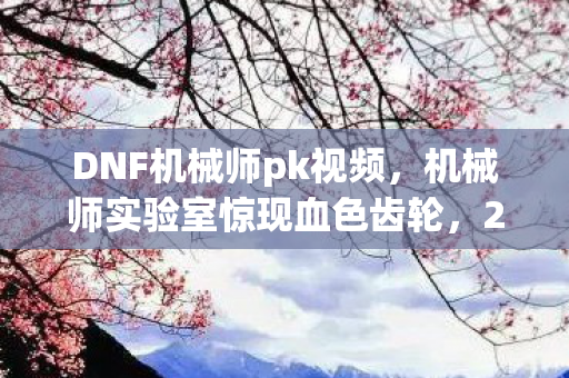 DNF机械师pk视频，机械师实验室惊现血色齿轮，2027年悬案，谁在操控死亡倒计时？