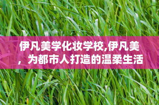 伊凡美学化妆学校,伊凡美,为都市人打造的温柔生活美学栖息地 伊凡美学化妆学校,伊凡美,为都市人打造的温柔生活美学栖息地