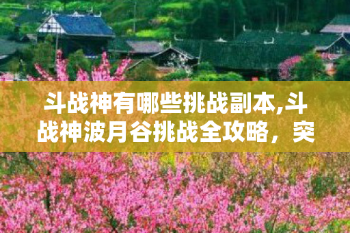 斗战神有哪些挑战副本,斗战神波月谷挑战全攻略，突破高难副本的实用通关指南