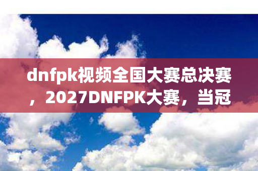 dnfpk视频全国大赛总决赛，2027DNFPK大赛，当冠军捧杯时，我翻到三年前她那句等你，鼻子一酸