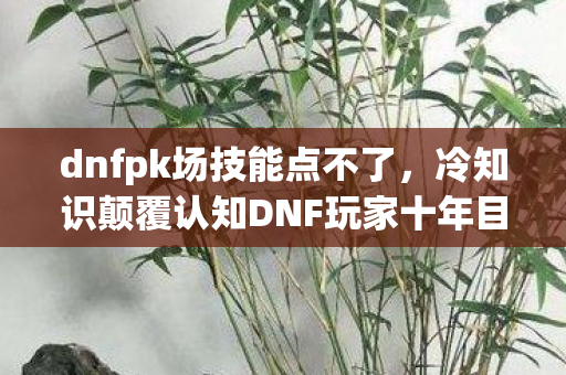 dnfpk场技能点不了,冷知识颠覆认知DNF玩家十年目瞪口呆,PK场进不去竟因你从未读过的这封信! dnfpk场技能点不了,冷知识颠覆认知DNF玩家十年目瞪口呆,PK场进不去竟因你从未读过的这封信!