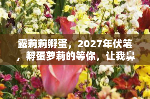 露莉莉孵蛋,2027年伏笔,孵蛋萝莉的等你,让我鼻子一酸竟成最长情 露莉莉孵蛋,2027年伏笔,孵蛋萝莉的等你,让我鼻子一酸竟成最长情