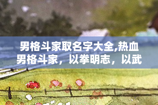 男格斗家取名字大全,热血男格斗家,以拳明志,以武载道的追光者 男格斗家取名字大全,热血男格斗家,以拳明志,以武载道的追光者