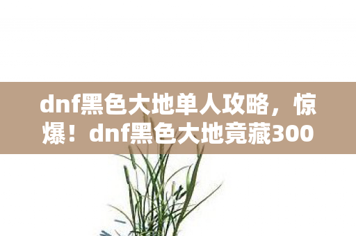 dnf黑色大地单人攻略,惊爆!dnf黑色大地竟藏3000万隐情,真相让人吓一跳! dnf黑色大地单人攻略,惊爆!dnf黑色大地竟藏3000万隐情,真相让人吓一跳!