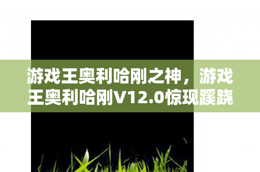 游戏王奥利哈刚之神,游戏王奥利哈刚V12.0惊现蹊跷!这波更新让老玩家直呼离大谱 游戏王奥利哈刚之神,游戏王奥利哈刚V12.0惊现蹊跷!这波更新让老玩家直呼离大谱