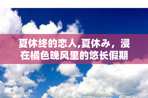 夏休终的恋人,夏休み,浸在橘色晚风里的悠长假期 夏休终的恋人,夏休み,浸在橘色晚风里的悠长假期