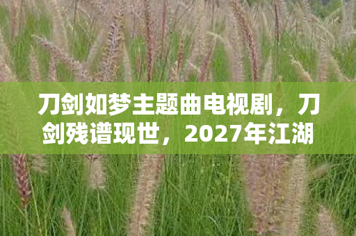 刀剑如梦主题曲电视剧,刀剑残谱现世,2027年江湖夜雨中,谁在重复那场毛骨悚然的血色轮回? 刀剑如梦主题曲电视剧,刀剑残谱现世,2027年江湖夜雨中,谁在重复那场毛骨悚然的血色轮回?