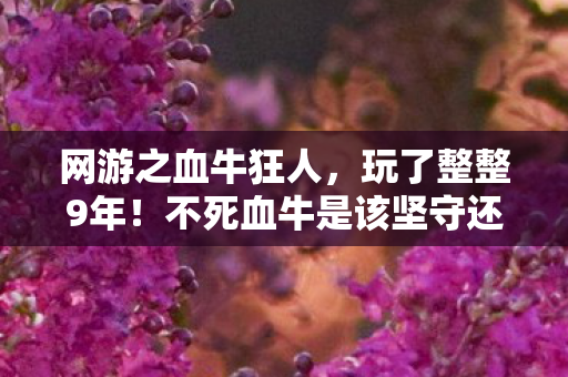 网游之血牛狂人,玩了整整9年!不死血牛是该坚守还是放手?这抉择让我彻夜难眠 网游之血牛狂人,玩了整整9年!不死血牛是该坚守还是放手?这抉择让我彻夜难眠