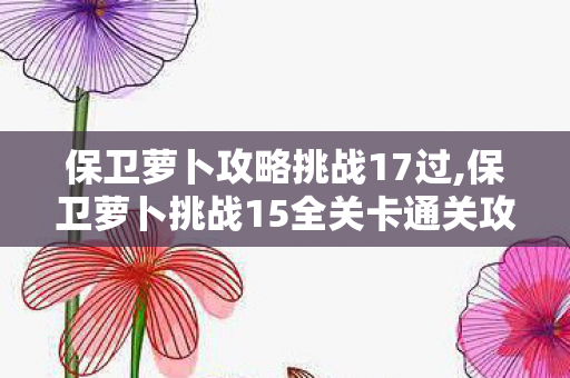 保卫萝卜攻略挑战17过,保卫萝卜挑战15全关卡通关攻略,零失误拿满金萝卜的实用技巧 保卫萝卜攻略挑战17过,保卫萝卜挑战15全关卡通关攻略,零失误拿满金萝卜的实用技巧