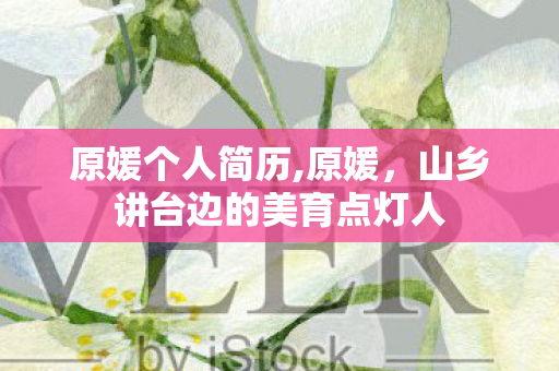 原媛个人简历,原媛,山乡讲台边的美育点灯人 原媛个人简历,原媛,山乡讲台边的美育点灯人