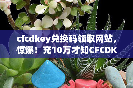 cfcdkey兑换码领取网站,惊爆!充10万才知CFCDKEY兑换码是骗局,韭菜血泪大公开! cfcdkey兑换码领取网站,惊爆!充10万才知CFCDKEY兑换码是骗局,韭菜血泪大公开!