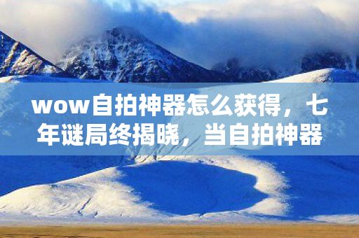 wow自拍神器怎么获得,七年谜局终揭晓,当自拍神器成绝响,泪目见证艾泽拉斯的最后一夜 wow自拍神器怎么获得,七年谜局终揭晓,当自拍神器成绝响,泪目见证艾泽拉斯的最后一夜