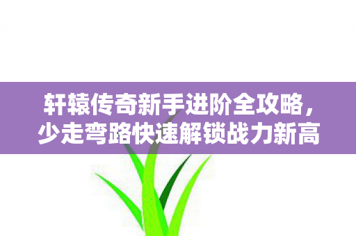 轩辕传奇新手进阶全攻略,少走弯路快速解锁战力新高 轩辕传奇新手进阶全攻略,少走弯路快速解锁战力新高