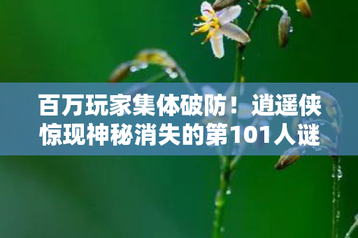 百万玩家集体破防!逍遥侠惊现神秘消失的第101人谜团 百万玩家集体破防!逍遥侠惊现神秘消失的第101人谜团