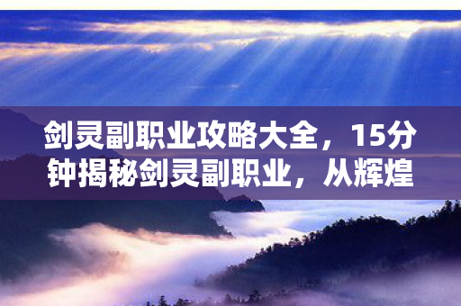 剑灵副职业攻略大全，15分钟揭秘剑灵副职业，从辉煌到隐秘，谁在幕后泪目坚守？