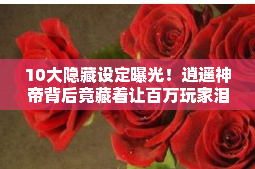10大隐藏设定曝光！逍遥神帝背后竟藏着让百万玩家泪崩的真相