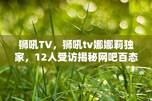 狮吼TV,狮吼tv娜娜莉独家,12人受访揭秘网吧百态,疑点重重我绷不住了! 狮吼TV,狮吼tv娜娜莉独家,12人受访揭秘网吧百态,疑点重重我绷不住了!
