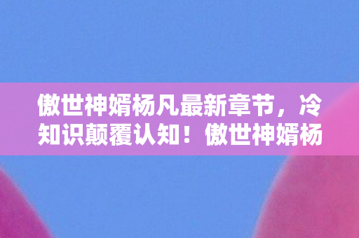 傲世神婿杨凡最新章节，冷知识颠覆认知！傲世神婿杨凡游戏里竟藏目瞪口呆的时间炸弹