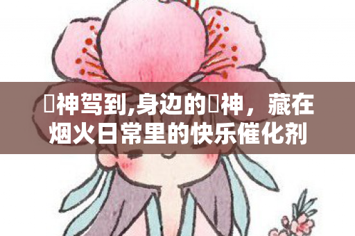 囧神驾到,身边的囧神,藏在烟火日常里的快乐催化剂 囧神驾到,身边的囧神,藏在烟火日常里的快乐催化剂
