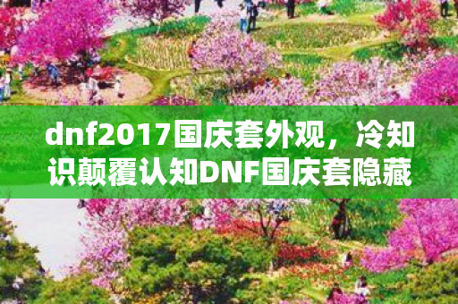 dnf2017国庆套外观，冷知识颠覆认知DNF国庆套隐藏设定曝光！这些细节让老玩家目瞪口呆