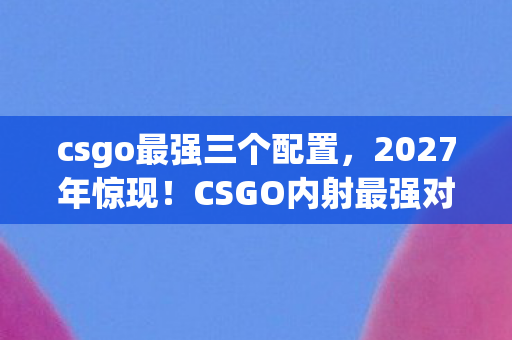 csgo最强三个配置，2027年惊现！CSGO内射最强对手竟让99%玩家心态崩了？