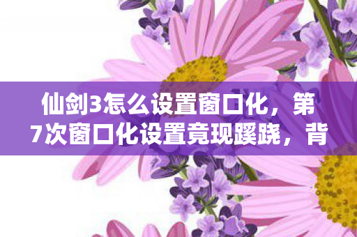 仙剑3怎么设置窗口化,第7次窗口化设置竟现蹊跷,背后真相让人后背发凉! 仙剑3怎么设置窗口化,第7次窗口化设置竟现蹊跷,背后真相让人后背发凉!