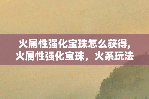 火属性强化宝珠怎么获得,火属性强化宝珠，火系玩法爱好者的核心配装密钥