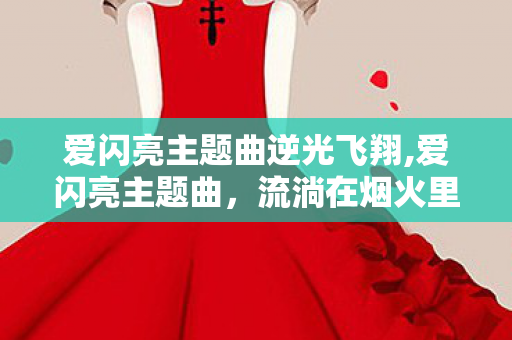 爱闪亮主题曲逆光飞翔,爱闪亮主题曲,流淌在烟火里的成长微光 爱闪亮主题曲逆光飞翔,爱闪亮主题曲,流淌在烟火里的成长微光
