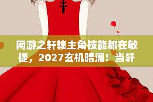 网游之轩辕主角技能都在敏捷，2027玄机暗涌！当轩辕天下的沉默成为人生最响亮的答案