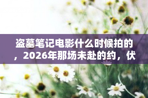 盗墓笔记电影什么时候拍的,2026年那场未赴的约,伏笔藏了十年,鼻子一酸才懂何为后会无期 盗墓笔记电影什么时候拍的,2026年那场未赴的约,伏笔藏了十年,鼻子一酸才懂何为后会无期