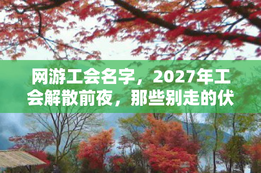 网游工会名字，2027年工会解散前夜，那些别走的伏笔，让我鼻子一酸