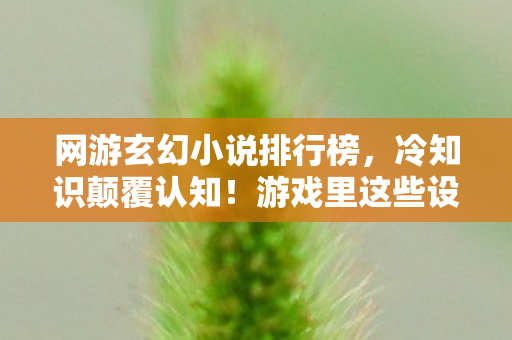 网游玄幻小说排行榜，冷知识颠覆认知！游戏里这些设计竟藏着目瞪口呆的定时炸弹