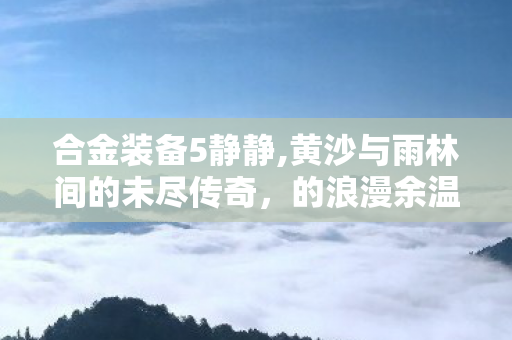 合金装备5静静,黄沙与雨林间的未尽传奇,的浪漫余温 合金装备5静静,黄沙与雨林间的未尽传奇,的浪漫余温