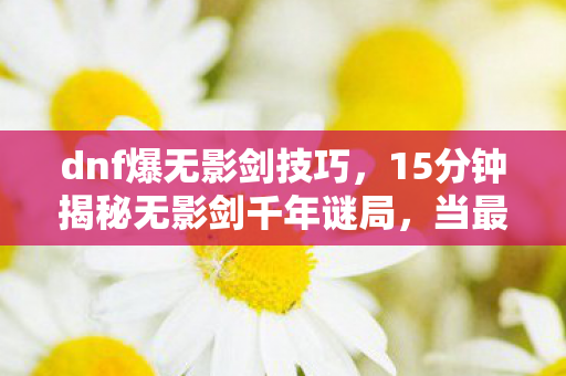 dnf爆无影剑技巧，15分钟揭秘无影剑千年谜局，当最后一把剑柄锈蚀时，谁在墓碑前落泪？