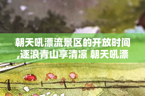 朝天吼漂流景区的开放时间,逐浪青山享清凉 朝天吼漂流景区解锁夏日限定畅快体验