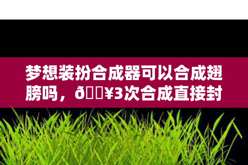 梦想装扮合成器可以合成翅膀吗,🔥3次合成直接封神!这波梦想装扮让我爽到尖叫的心得! 梦想装扮合成器可以合成翅膀吗,🔥3次合成直接封神!这波梦想装扮让我爽到尖叫的心得!