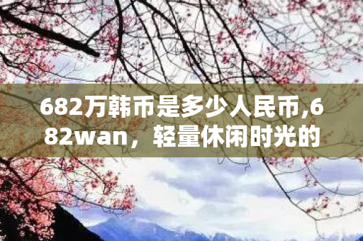 682万韩币是多少人民币,682wan，轻量休闲时光的趣味小游戏聚集地