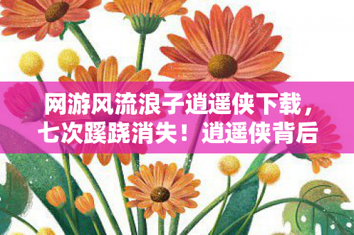 网游风流浪子逍遥侠下载，七次蹊跷消失！逍遥侠背后真相让百万玩家后背发凉