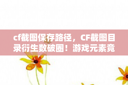 cf截图保存路径，CF截图目录衍生数破圈！游戏元素竟爬进你妈手机壳，意想不到！