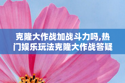 克隆大作战加战斗力吗,热门娱乐玩法克隆大作战答疑，它会额外提升角色战斗力吗？