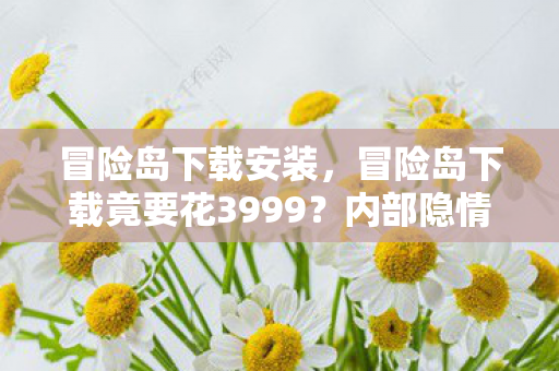 冒险岛下载安装，冒险岛下载竟要花3999？内部隐情曝光，真相让人吓一跳！