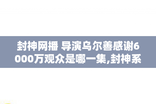 封神网播 导演乌尔善感谢6000万观众是哪一集,封神系列正式上线网播 乌尔善致谢6000万观众,每一份热爱都是封神宇宙的基石 封神网播 导演乌尔善感谢6000万观众是哪一集,封神系列正式上线网播 乌尔善致谢6000万观众,每一份热爱都是封神宇宙的基石