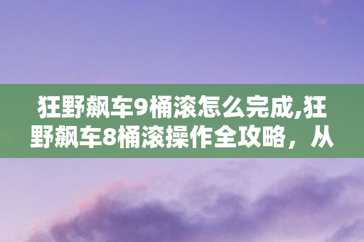 狂野飙车9桶滚怎么完成,狂野飙车8桶滚操作全攻略,从零上手到赛场秀翻全场 狂野飙车9桶滚怎么完成,狂野飙车8桶滚操作全攻略,从零上手到赛场秀翻全场