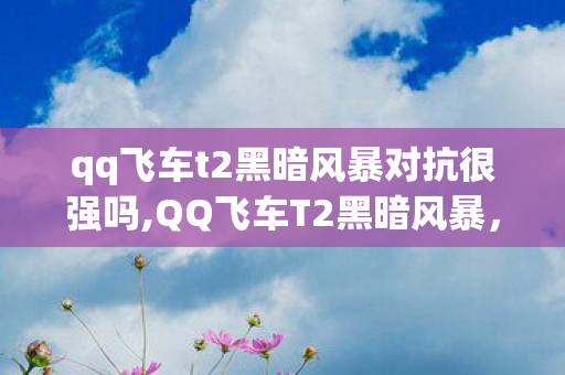 qq飞车t2黑暗风暴对抗很强吗,QQ飞车T2黑暗风暴,驰骋赛道的暗黑机甲传奇 qq飞车t2黑暗风暴对抗很强吗,QQ飞车T2黑暗风暴,驰骋赛道的暗黑机甲传奇