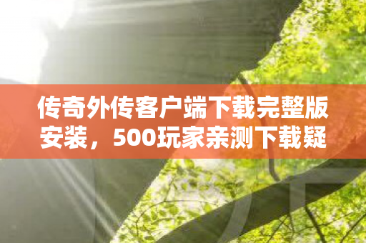 传奇外传客户端下载完整版安装,500玩家亲测下载疑云,这完整版竟让网吧大神集体破防? 传奇外传客户端下载完整版安装,500玩家亲测下载疑云,这完整版竟让网吧大神集体破防?